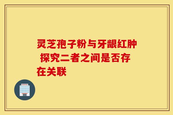 灵芝孢子粉与牙龈红肿 探究二者之间是否存在关联