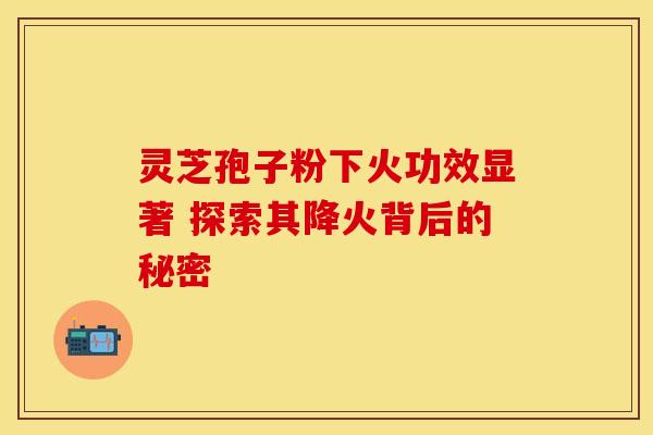 灵芝孢子粉下火功效显著 探索其降火背后的秘密