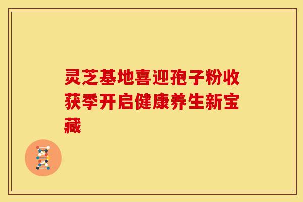 灵芝基地喜迎孢子粉收获季开启健康养生新宝藏