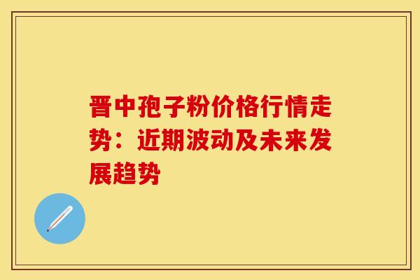 晋中孢子粉价格行情走势：近期波动及未来发展趋势