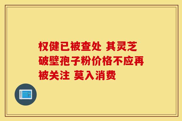 权健已被查处 其灵芝破壁孢子粉价格不应再被关注 莫入消费