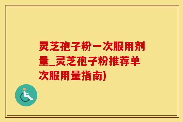 灵芝孢子粉一次服用剂量_灵芝孢子粉推荐单次服用量指南)