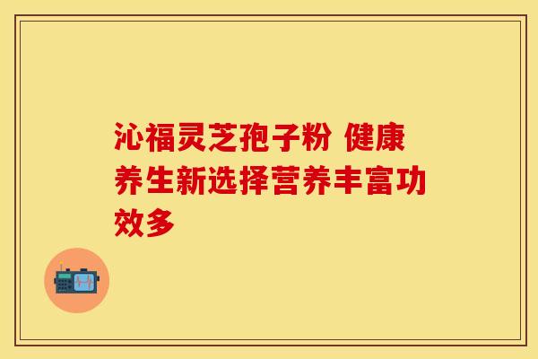 沁福灵芝孢子粉 健康养生新选择营养丰富功效多