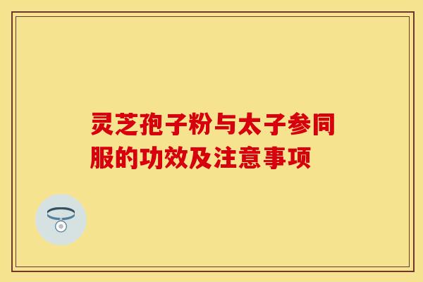 灵芝孢子粉与太子参同服的功效及注意事项