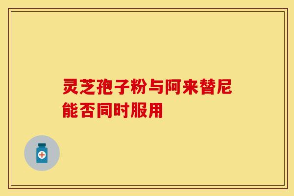 灵芝孢子粉与阿来替尼能否同时服用