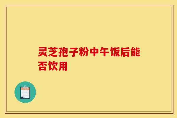 灵芝孢子粉中午饭后能否饮用