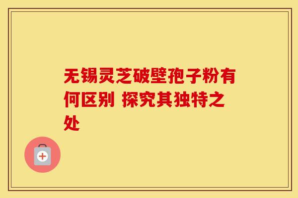 无锡灵芝破壁孢子粉有何区别 探究其独特之处