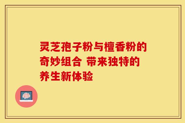 灵芝孢子粉与檀香粉的奇妙组合 带来独特的养生新体验
